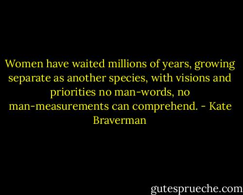 Women have waited millions of years, growing separate as another species, with visions and priorities no man-words, no man-measurements can comprehend. - Kate Braverman
