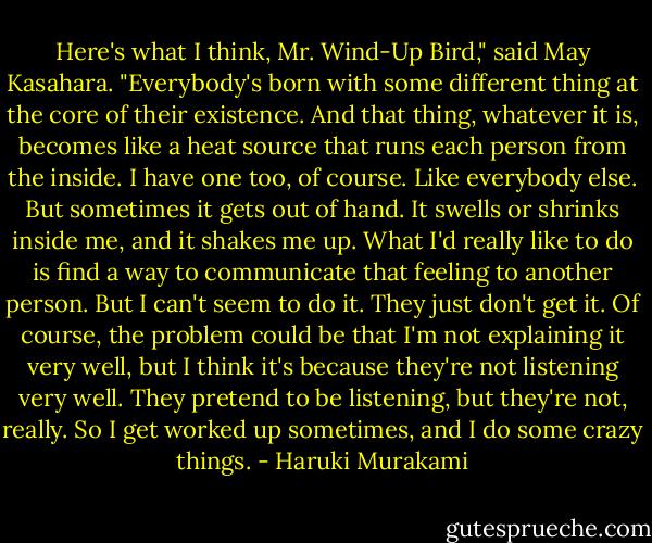 Here's what I think, Mr. Wind-Up Bird," said May Kasahara. "Everybody's born with some different thing at the core of their existence. And that thing, whatever it is, becomes like a heat source that runs each person from the inside. I have one too, of course. Like everybody else. But sometimes it gets out of hand. It swells or shrinks inside me, and it shakes me up. What I'd really like to do is find a way to communicate that feeling to another person. But I can't seem to do it. They just don't get it. Of course, the problem could be that I'm not explaining it very well, but I think it's because they're not listening very well. They pretend to be listening, but they're not, really. So I get worked up sometimes, and I do some crazy things. - Haruki Murakami