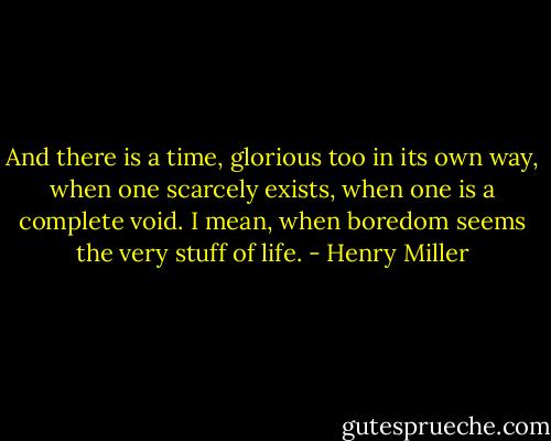 And there is a time, glorious too in its own way, when one scarcely exists, when one is a complete void. I mean, when boredom seems the very stuff of life. - Henry Miller