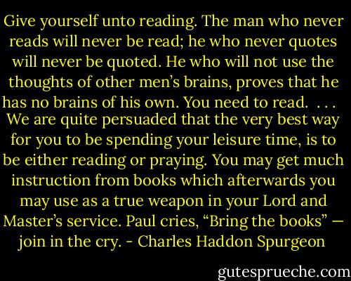 Give yourself unto reading. The man who never reads will never be read; he who never quotes will never be quoted. He who will not use the thoughts of other men’s brains, proves that he has no brains of his own. You need to read.<br /><br />. . . <br /><br />We are quite persuaded that the very best way for you to be spending your leisure time, is to be either reading or praying. You may get much instruction from books which afterwards you may use as a true weapon in your Lord and Master’s service. Paul cries, “Bring the books” — join in the cry. - Charles Haddon Spurgeon