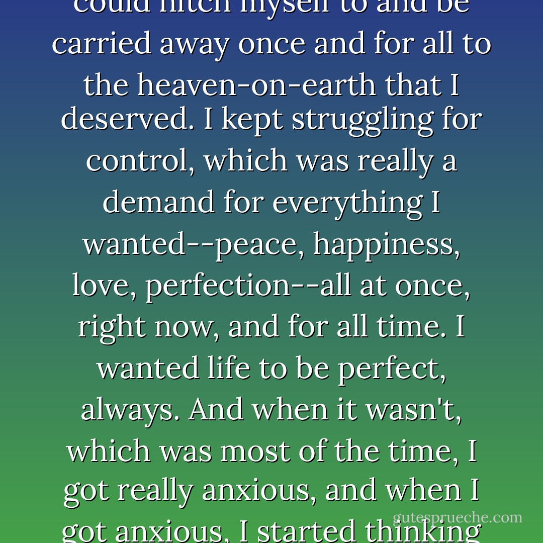 I kept waiting for something bigger, something more profound, something that I could hitch myself to and be carried away once and for all to the heaven-on-earth that I deserved. I kept struggling for control, which was really a demand for everything I wanted--peace, happiness, love, perfection--all at once, right now, and for all time. I wanted life to be perfect, always. And when it wasn't, which was most of the time, I got really anxious, and when I got anxious, I started thinking about how good it would feel to get high again.  - William Moyers
