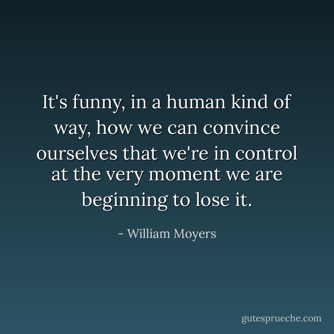 It's funny, in a human kind of way, how we can convince ourselves that we're in control at the very moment we are beginning to lose it. - William Moyers