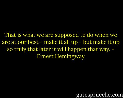 That is what we are supposed to do when we are at our best - make it all up - but make it up so truly that later it will happen that way. - Ernest Hemingway