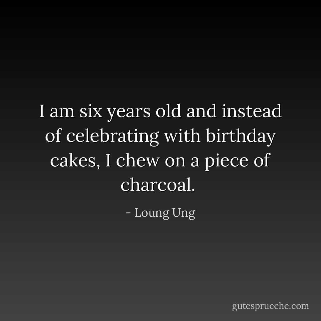 I am six years old and instead of celebrating with birthday cakes, I chew on a piece of charcoal.  - Loung Ung