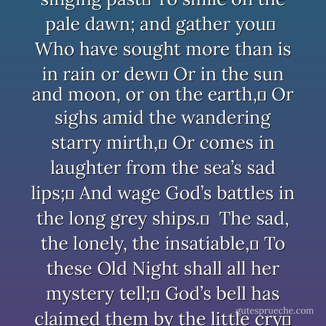 ROSE of all Roses, Rose of all the World!	<br />The tall thought-woven sails, that flap unfurled	<br />Above the tide of hours, trouble the air,	<br />And God’s bell buoyed to be the water’s care;	<br />While hushed from fear, or loud with hope, a band	 <br />With blown, spray-dabbled hair gather at hand.	<br />Turn if you may from battles never done,	<br />I call, as they go by me one by one,	<br />Danger no refuge holds, and war no peace,	<br />For him who hears love sing and never cease,	 <br />Beside her clean-swept hearth, her quiet shade:	<br />But gather all for whom no love hath made	<br />A woven silence, or but came to cast	<br />A song into the air, and singing past	<br />To smile on the pale dawn; and gather you	 <br />Who have sought more than is in rain or dew	<br />Or in the sun and moon, or on the earth,	<br />Or sighs amid the wandering starry mirth,	<br />Or comes in laughter from the sea’s sad lips;	<br />And wage God’s battles in the long grey ships.	 <br />The sad, the lonely, the insatiable,	<br />To these Old Night shall all her mystery tell;	<br />God’s bell has claimed them by the little cry	<br />Of their sad hearts, that may not live nor die.	<br /> <br />Rose of all Roses, Rose of all the World!	 <br />You, too, have come where the dim tides are hurled	<br />Upon the wharves of sorrow, and heard ring	<br />The bell that calls us on; the sweet far thing.	<br />Beauty grown sad with its eternity	<br />Made you of us, and of the dim grey sea.	<br />Our long ships loose thought-woven sails and wait,	<br />For God has bid them share an equal fate;	<br />And when at last defeated in His wars,	<br />They have gone down under the same white stars,	<br />We shall no longer hear the little cry	 <br />Of our sad hearts, that may not live nor die.<br /><br />The Sweet Far Thing - W.B. Yeats