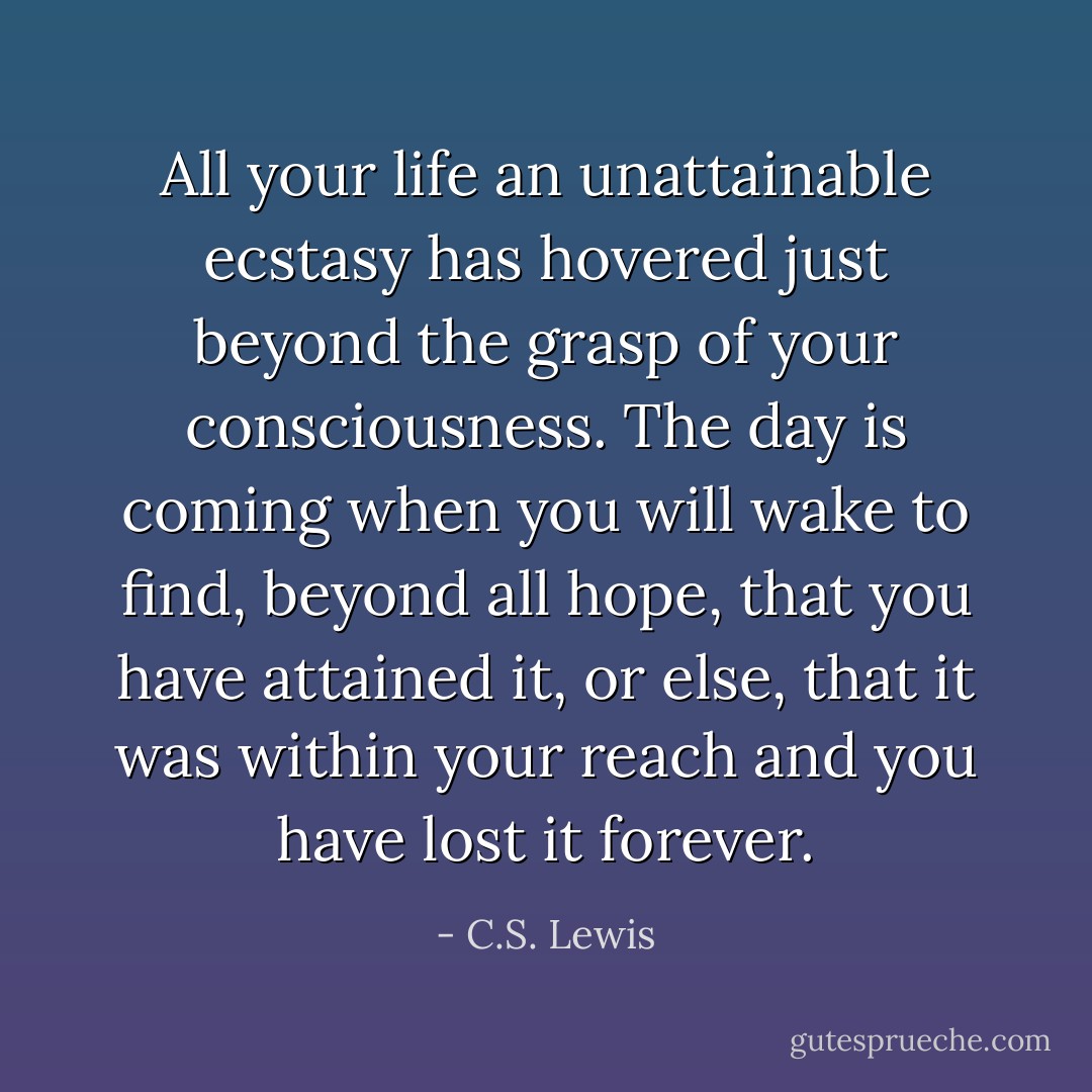 All your life an unattainable ecstasy has hovered just beyond the grasp of your consciousness. The day is coming when you will wake to find, beyond all hope, that you have attained it, or else, that it was within your reach and you have lost it forever. - C.S. Lewis