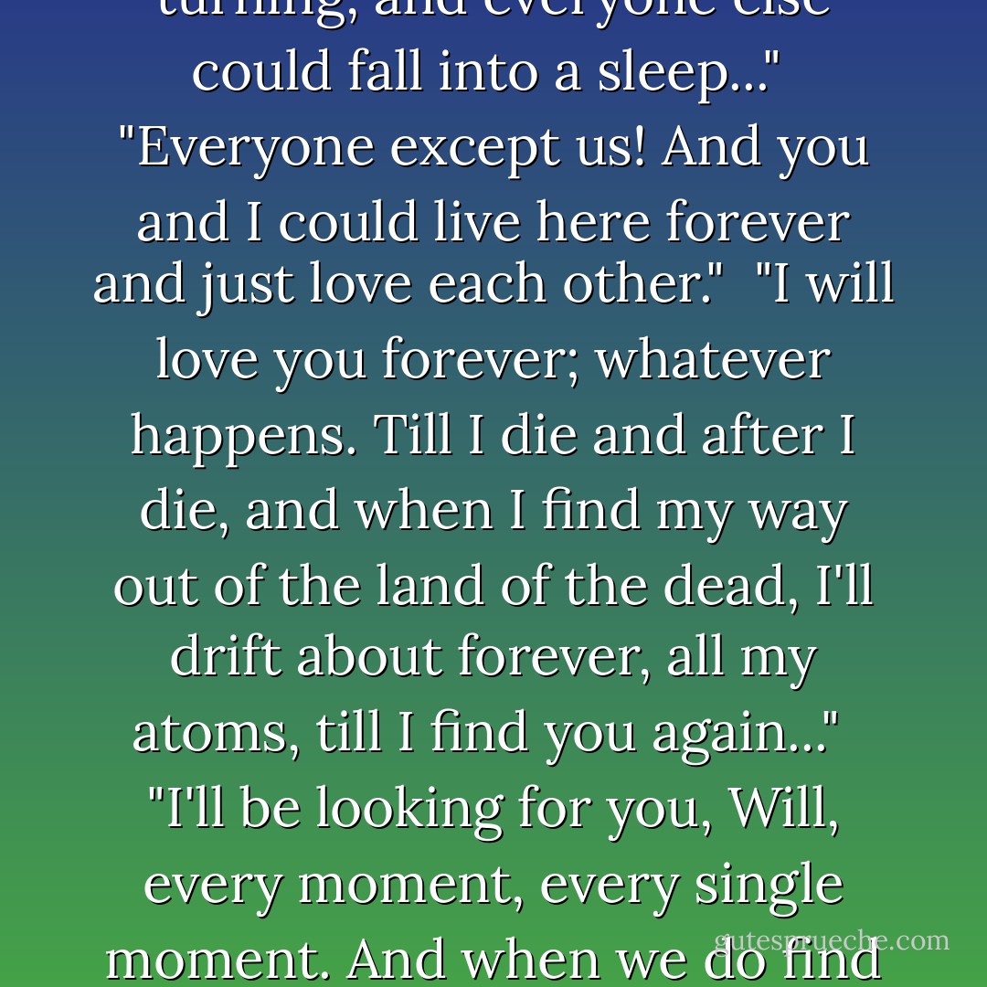 Oh, Will," she said, "What can we do? Whatever can we do? I want to live with you forever. I want to kiss you and lie down with you and wake up with you every day of my life till I die, years and years and years away. I don't want a memory, just a memory..."<br /><br />"No," he said. "Memory's a poor thing to have. It's your own real hair and mouth and arms and eyes and hands I want. I didn't know I could ever love anything so much. Oh, Lyra, I wish this night would never end! If only we could stay here like this, and the world could stop turning, and everyone else could fall into a sleep..."<br /><br />"Everyone except us! And you and I could live here forever and just love each other."<br /><br />"I will love you forever; whatever happens. Till I die and after I die, and when I find my way out of the land of the dead, I'll drift about forever, all my atoms, till I find you again..."<br /><br />"I'll be looking for you, Will, every moment, every single moment. And when we do find each other again, we'll cling together so tight that nothing and no one'll ever tear us apart. Every atom of me and every atom of you...We'll live in birds and flowers and dragonflies and pin trees and in clouds and in those little specks of light you see floating in sunbeams...And when they use our atoms to make new lives, they won't just be able to take one, they'll have to take two, one of you and one of me, we'll be joined so tight..."<br /><br />They lay side by side, hand in hand, looking at the sky. - Philip Pullman