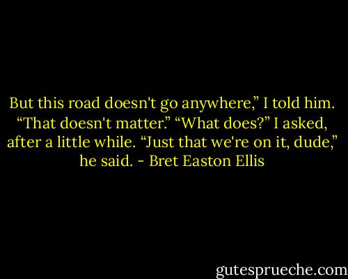 But this road doesn't go anywhere,” I told him.<br />“That doesn't matter.”<br />“What does?” I asked, after a little while.<br />“Just that we're on it, dude,” he said. - Bret Easton Ellis