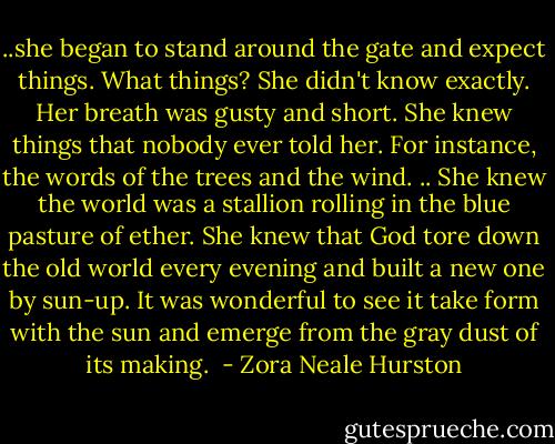 ..she began to stand around the gate and expect things. What things? She didn't know exactly. Her breath was gusty and short. She knew things that nobody ever told her. For instance, the words of the trees and the wind. .. She knew the world was a stallion rolling in the blue pasture of ether. She knew that God tore down the old world every evening and built a new one by sun-up. It was wonderful to see it take form with the sun and emerge from the gray dust of its making.  - Zora Neale Hurston