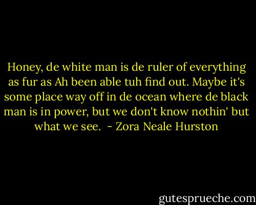 Honey, de white man is de ruler of everything as fur as Ah been able tuh find out. Maybe it's some place way off in de ocean where de black man is in power, but we don't know nothin' but what we see.  - Zora Neale Hurston