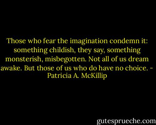 Those who fear the imagination condemn it: something childish, they say, something monsterish, misbegotten. Not all of us dream awake. But those of us who do have no choice. - Patricia A. McKillip