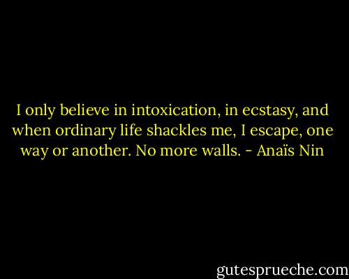 I only believe in intoxication, in ecstasy, and when ordinary life shackles me, I escape, one way or another. No more walls. - Anaïs Nin