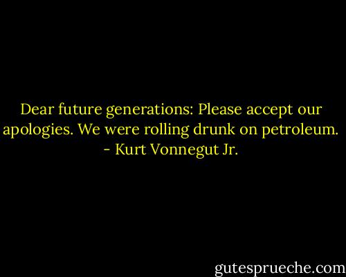 Dear future generations: Please accept our apologies. We were rolling drunk on petroleum. - Kurt Vonnegut Jr.