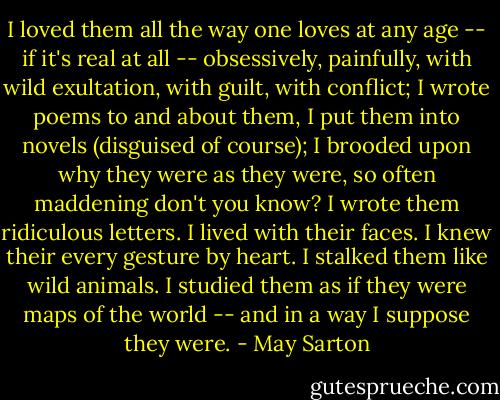 I loved them all the way one loves at any age -- if it's real at all -- obsessively, painfully, with wild exultation, with guilt, with conflict; I wrote poems to and about them, I put them into novels (disguised of course); I brooded upon why they were as they were, so often maddening don't you know? I wrote them ridiculous letters. I lived with their faces. I knew their every gesture by heart. I stalked them like wild animals. I studied them as if they were maps of the world -- and in a way I suppose they were. - May Sarton