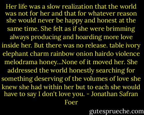 Her life was a slow realization that the world was not for her and that for whatever reason she would never be happy and honest at the same time. She felt as if she were brimming always producing and hoarding more love inside her. But there was no release. table ivory elephant charm rainbow onion hairdo violence melodrama honey...None of it moved her. She addressed the world honestly searching for something deserving of the volumes of love she knew she had within her but to each she would have to say I don't love you. - Jonathan Safran Foer