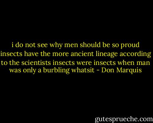 i do not see why men<br />should be so proud<br />insects have the more<br />ancient lineage<br />according to the scientists<br />insects were insects<br />when man was only<br />a burbling whatsit - Don Marquis