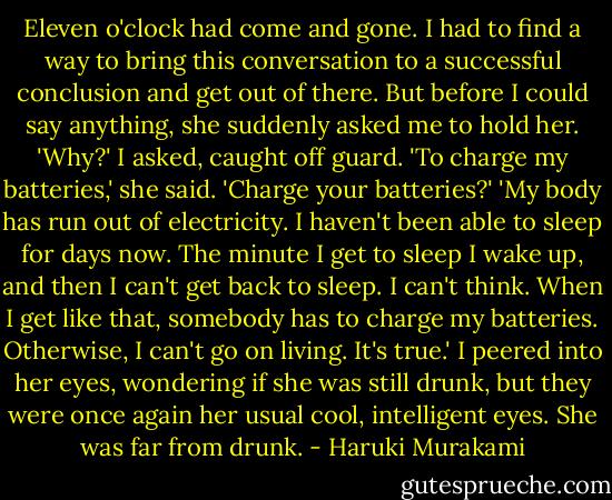 Eleven o'clock had come and gone. I had to find a way to bring this conversation to a successful conclusion and get out of there. But before I could say anything, she suddenly asked me to hold her.<br />'Why?' I asked, caught off guard.<br />'To charge my batteries,' she said.<br />'Charge your batteries?'<br />'My body has run out of electricity. I haven't been able to sleep for days now. The minute I get to sleep I wake up, and then I can't get back to sleep. I can't think. When I get like that, somebody has to charge my batteries. Otherwise, I can't go on living. It's true.'<br />I peered into her eyes, wondering if she was still drunk, but they were once again her usual cool, intelligent eyes. She was far from drunk. - Haruki Murakami
