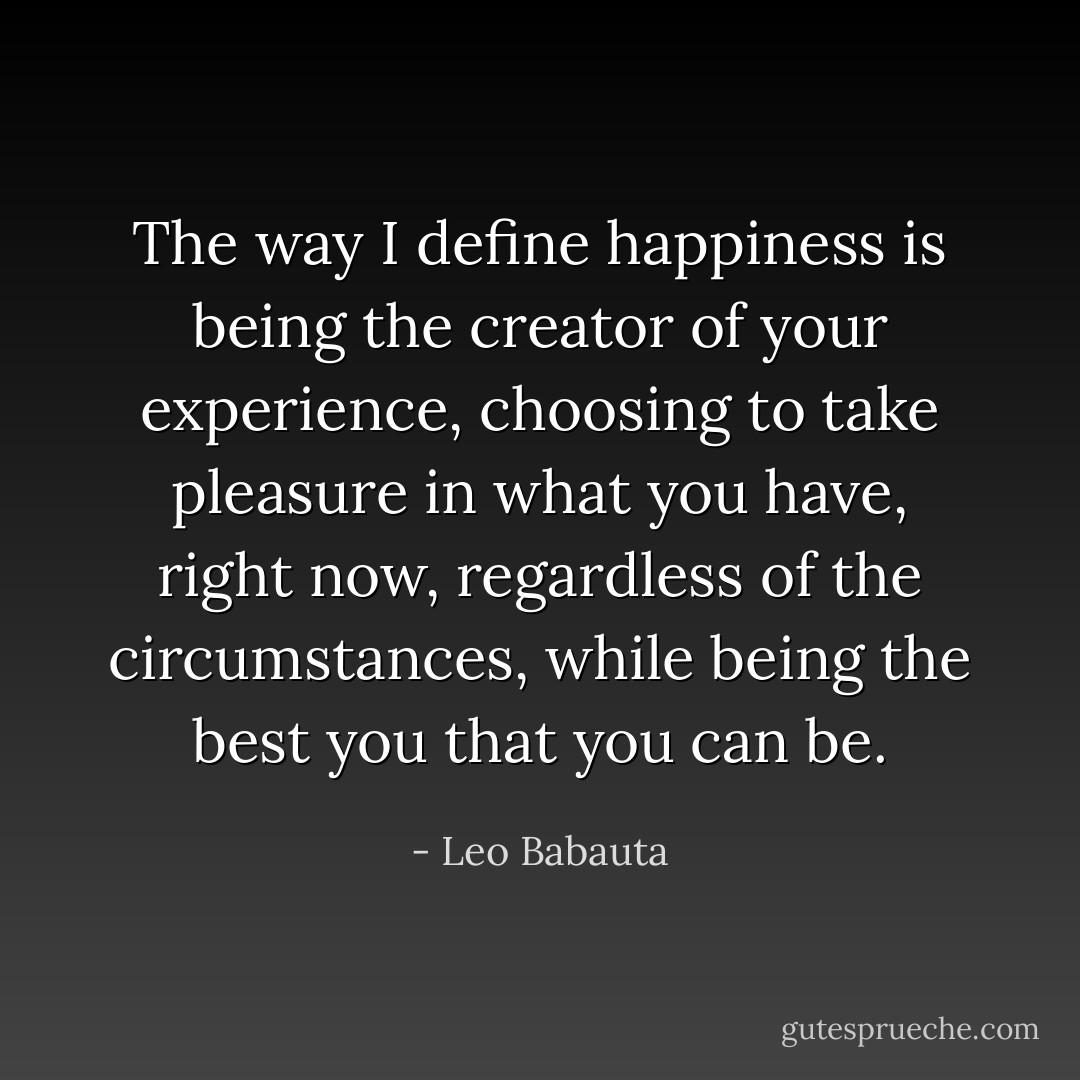 The way I define happiness is being the creator of your experience, choosing to take pleasure in what you have, right now, regardless of the circumstances, while being the best you that you can be. - Leo Babauta