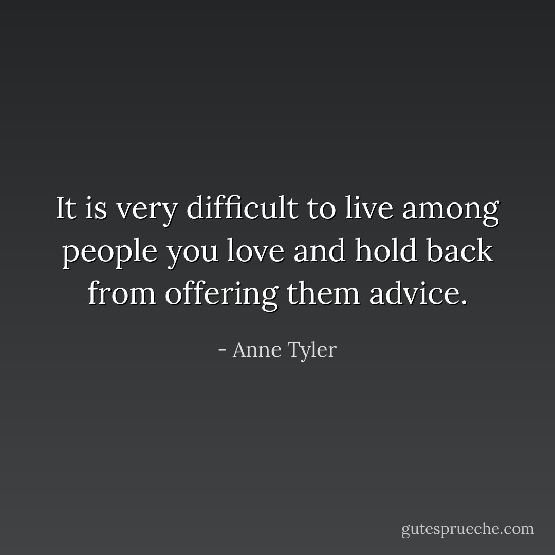 It is very difficult to live among people you love and hold back from offering them advice. - Anne Tyler