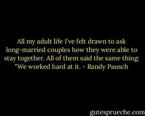 All my adult life I've felt drawn to ask long-married couples how they were able to stay together. All of them said the same thing: "We worked hard at it. - Randy Pausch