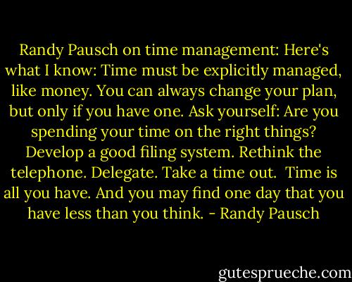 Randy Pausch on time management:<br />Here's what I know:<br />Time must be explicitly managed, like money.<br />You can always change your plan, but only if you have one.<br />Ask yourself: Are you spending your time on the right things?<br />Develop a good filing system.<br />Rethink the telephone.<br />Delegate.<br />Take a time out.<br /><br />Time is all you have. And you may find one day that you have less than you think. - Randy Pausch