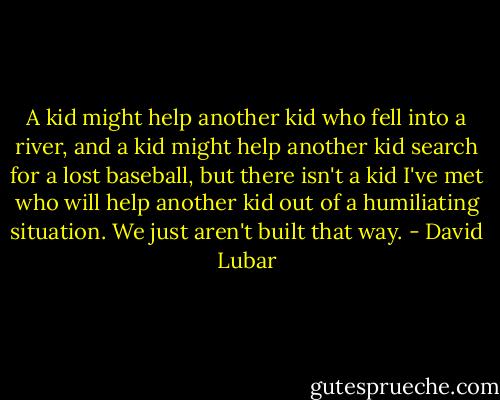 A kid might help another kid who fell into a river, and a kid might help another kid search for a lost baseball, but there isn't a kid I've met who will help another kid out of a humiliating situation. We just aren't built that way. - David Lubar
