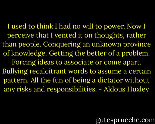 I used to think I had no will to power. Now I perceive that I vented it on thoughts, rather than people. Conquering an unknown province of knowledge. Getting the better of a problem. Forcing ideas to associate or come apart. Bullying recalcitrant words to assume a certain pattern. All the fun of being a dictator without any risks and responsibilities. - Aldous Huxley