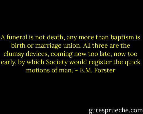 A funeral is not death, any more than baptism is birth or marriage union. All three are the clumsy devices, coming now too late, now too early, by which Society would register the quick motions of man. - E.M. Forster