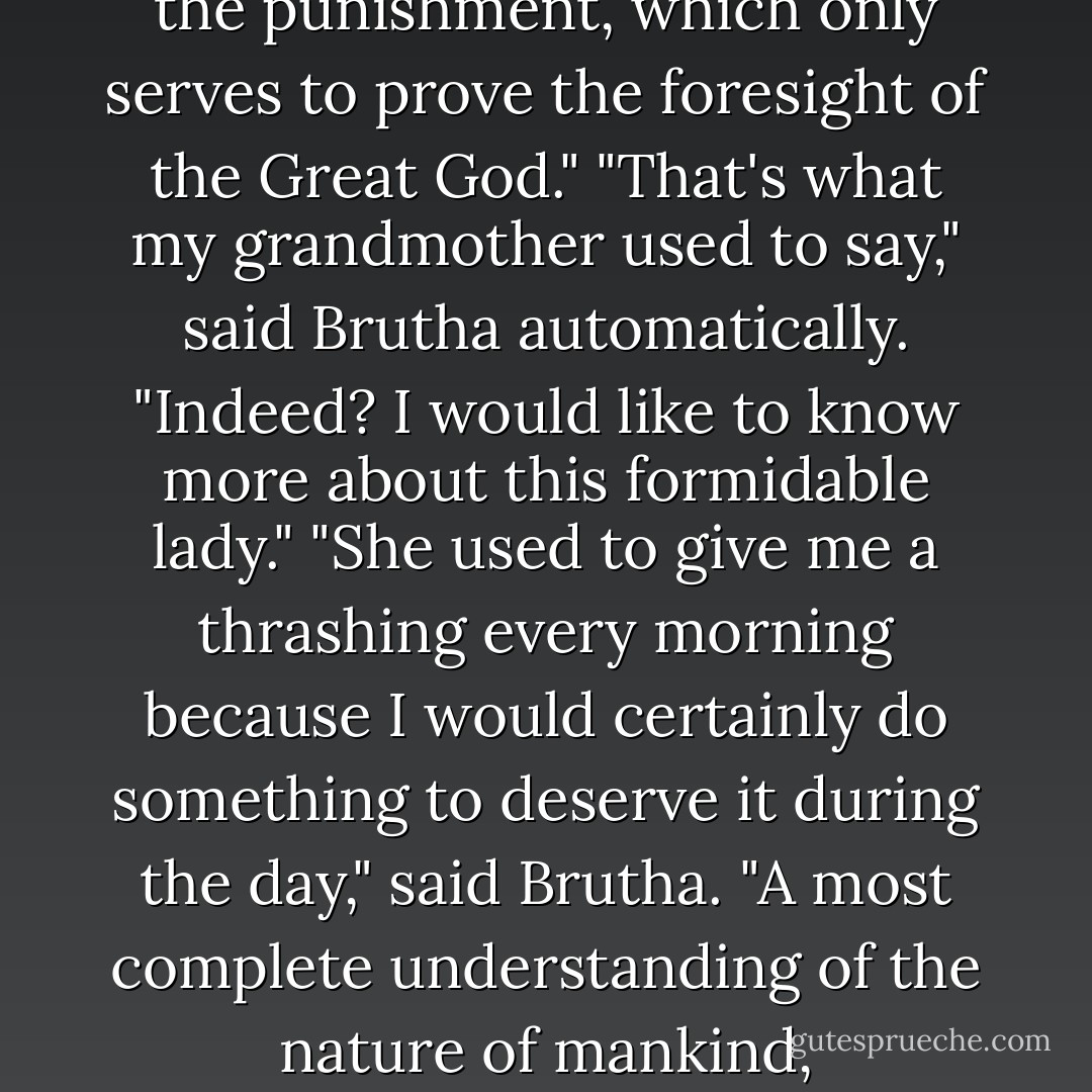 Sometimes the crime follows the punishment, which only serves to prove the foresight of the Great God."<br />"That's what my grandmother used to say," said Brutha automatically.<br />"Indeed? I would like to know more about this formidable lady."<br />"She used to give me a thrashing every morning because I would certainly do something to deserve it during the day," said Brutha.<br />"A most complete understanding of the nature of mankind, - Terry Pratchett