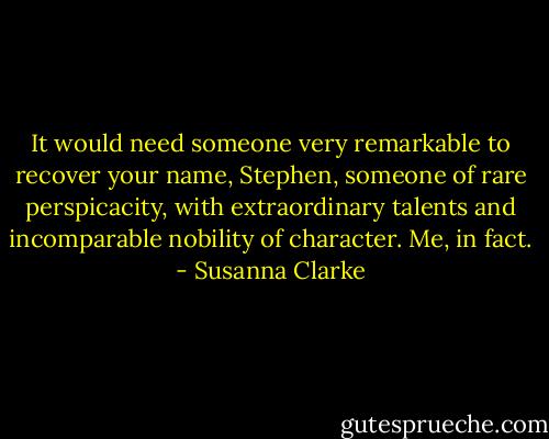 It would need someone very remarkable to recover your name, Stephen, someone of rare perspicacity, with extraordinary talents and incomparable nobility of character. Me, in fact. - Susanna Clarke