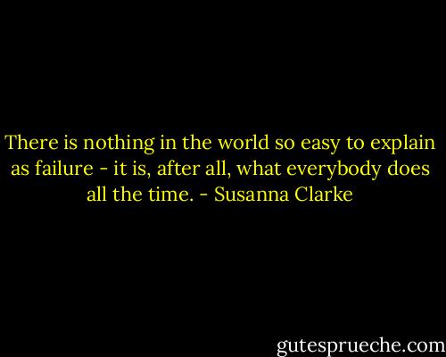 There is nothing in the world so easy to explain as failure - it is, after all, what everybody does all the time. - Susanna Clarke
