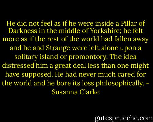 He did not feel as if he were inside a Pillar of Darkness in the middle of Yorkshire; he felt more as if the rest of the world had fallen away and he and Strange were left alone upon a solitary island or promontory. The idea distressed him a great deal less than one might have supposed. He had never much cared for the world and he bore its loss philosophically. - Susanna Clarke