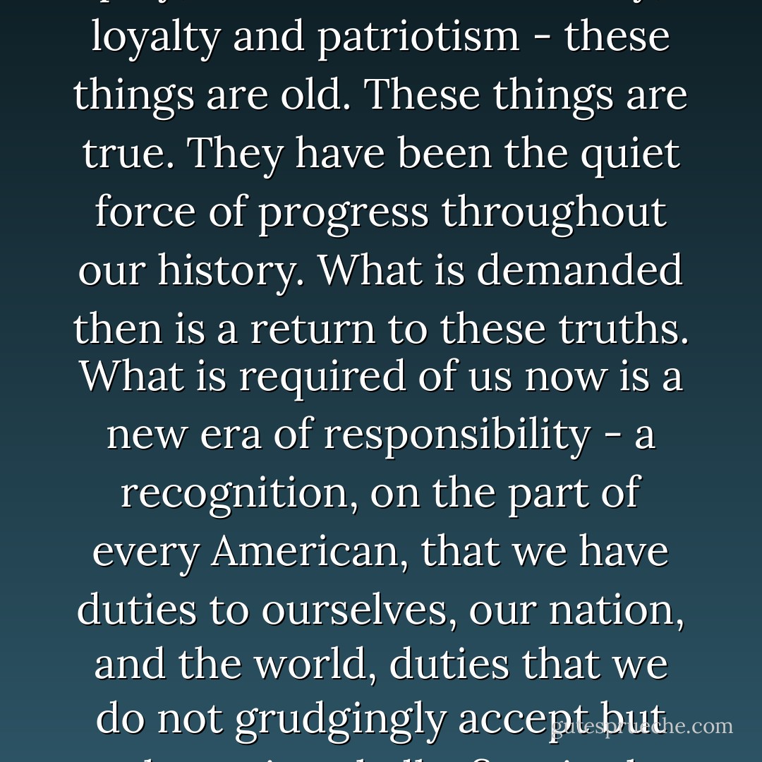 Our challenges may be new. The instruments with which we meet them may be new. But those values upon which our success depends - honesty and hard work, courage and fair play, tolerance and curiosity, loyalty and patriotism - these things are old. These things are true. They have been the quiet force of progress throughout our history. What is demanded then is a return to these truths. What is required of us now is a new era of responsibility - a recognition, on the part of every American, that we have duties to ourselves, our nation, and the world, duties that we do not grudgingly accept but rather seize gladly, firm in the knowledge that there is nothing so satisfying to the spirit, so defining of our character, than giving our all to a difficult task. - Barack Obama