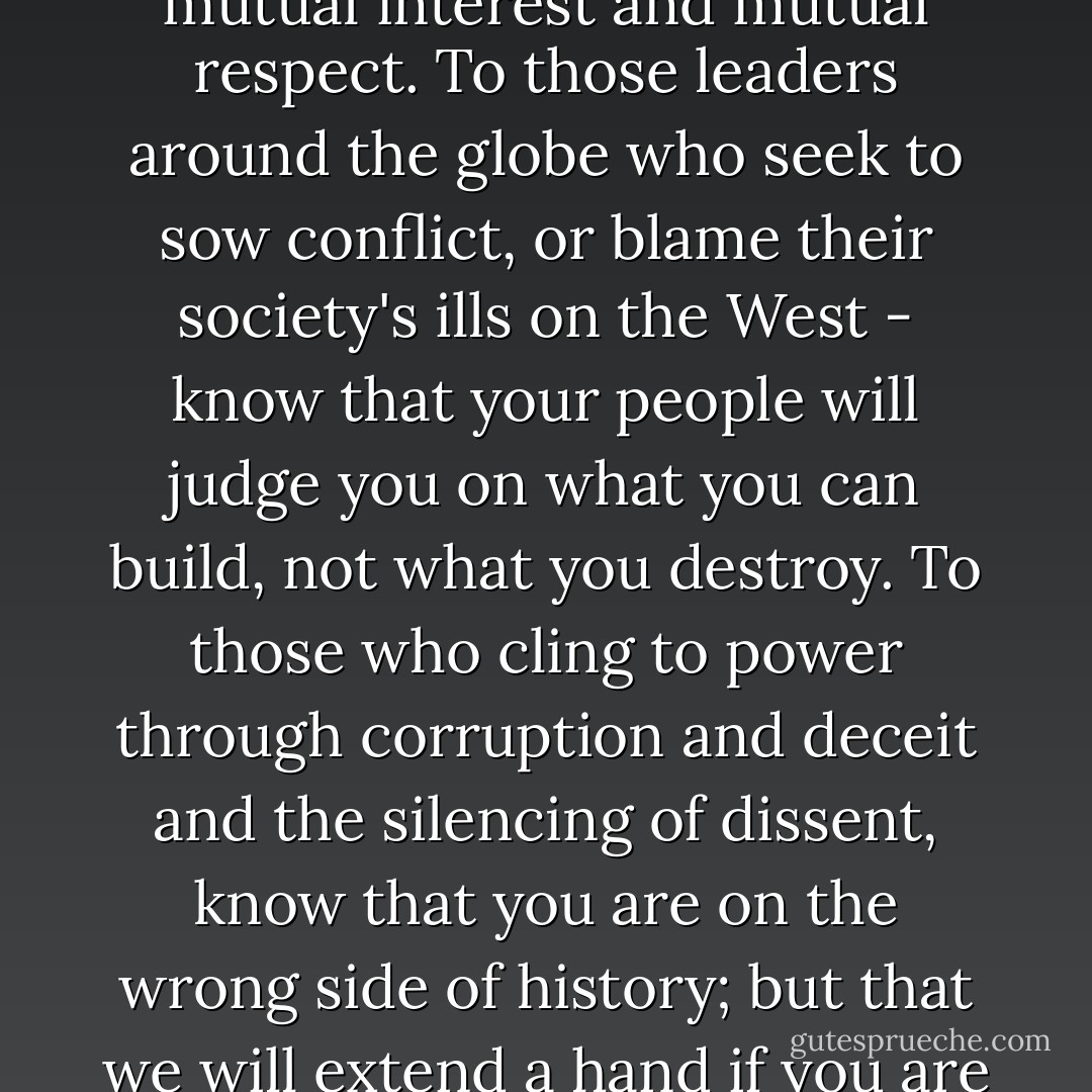 To the Muslim world, we seek a new way forward, based on mutual interest and mutual respect. To those leaders around the globe who seek to sow conflict, or blame their society's ills on the West - know that your people will judge you on what you can build, not what you destroy. To those who cling to power through corruption and deceit and the silencing of dissent, know that you are on the wrong side of history; but that we will extend a hand if you are willing to unclench your fist. - Barack Obama