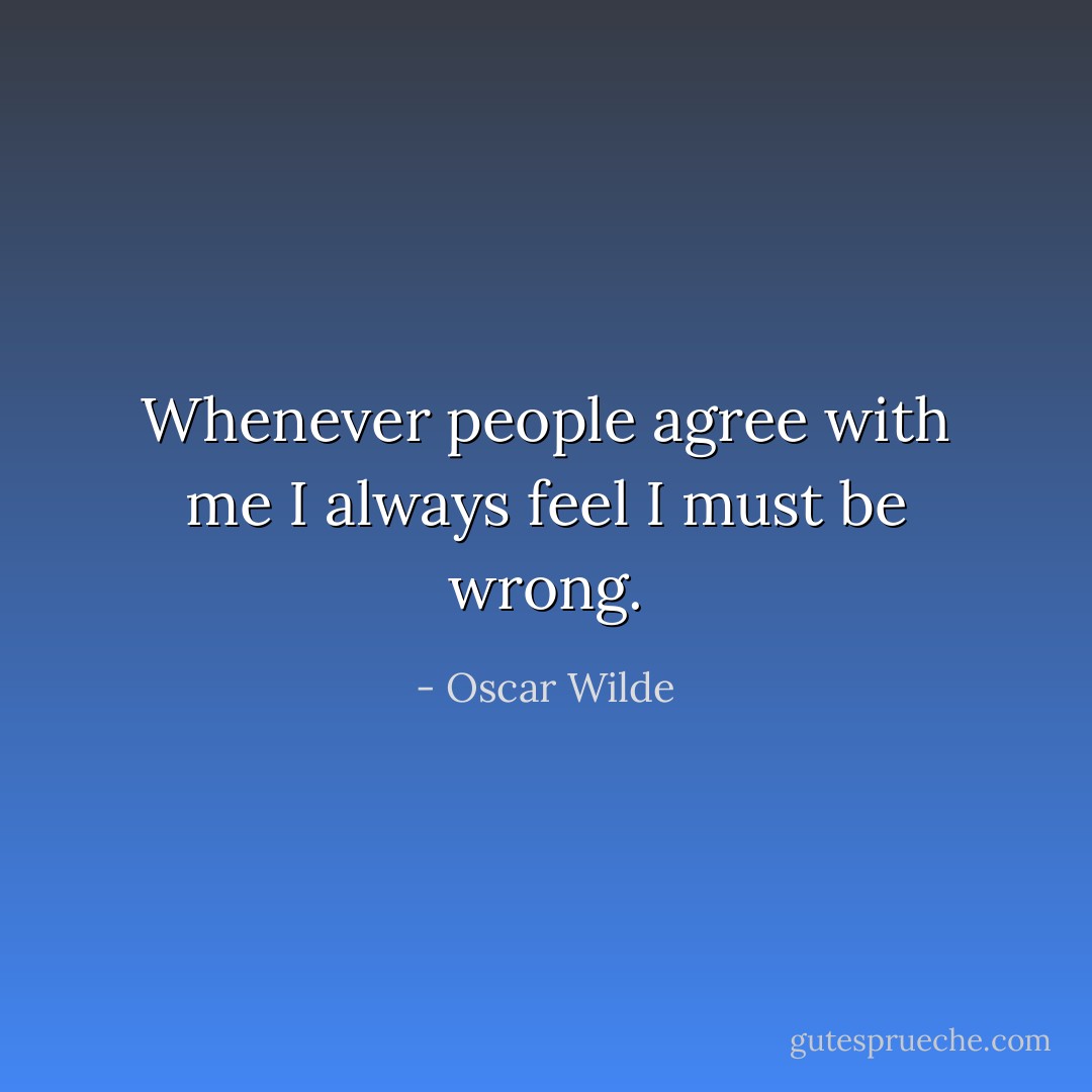 Whenever people agree with me I always feel I must be wrong. - Oscar Wilde