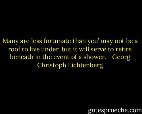 Many are less fortunate than you’ may not be a roof to live under, but it will serve to retire beneath in the event of a shower. - Georg Christoph Lichtenberg