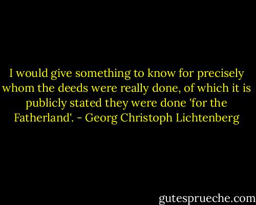 I would give something to know for precisely whom the deeds were really done, of which it is publicly stated they were done 'for the Fatherland'. - Georg Christoph Lichtenberg