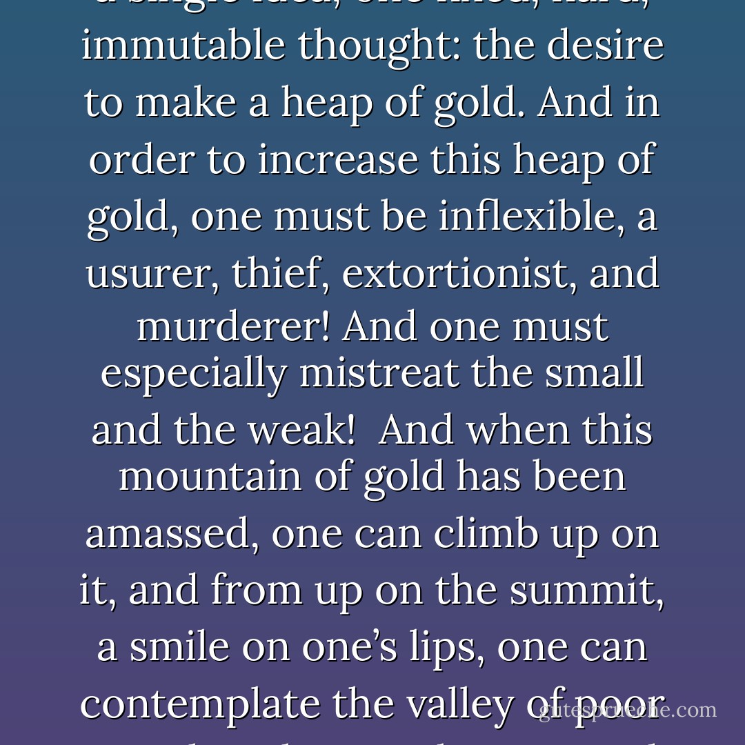 To get rich, one must have but a single idea, one fixed, hard, immutable thought: the desire to make a heap of gold. And in order to increase this heap of gold, one must be inflexible, a usurer, thief, extortionist, and murderer! And one must especially mistreat the small and the weak!<br /><br />And when this mountain of gold has been amassed, one can climb up on it, and from up on the summit, a smile on one’s lips, one can contemplate the valley of poor wretches that one has created. - Pétrus Borel