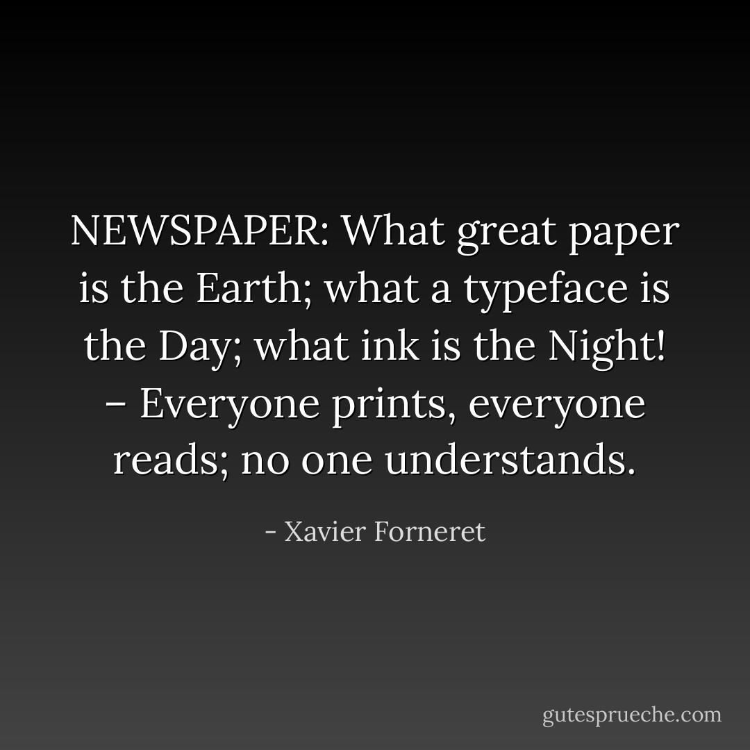 NEWSPAPER: What great paper is the Earth; what a typeface is the Day; what ink is the Night! – Everyone prints, everyone reads; no one understands. - Xavier Forneret
