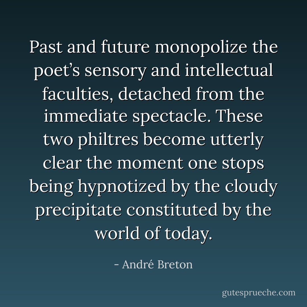 Past and future monopolize the poet’s sensory and intellectual faculties, detached from the immediate spectacle. These two philtres become utterly clear the moment one stops being hypnotized by the cloudy precipitate constituted by the world of today. - André Breton