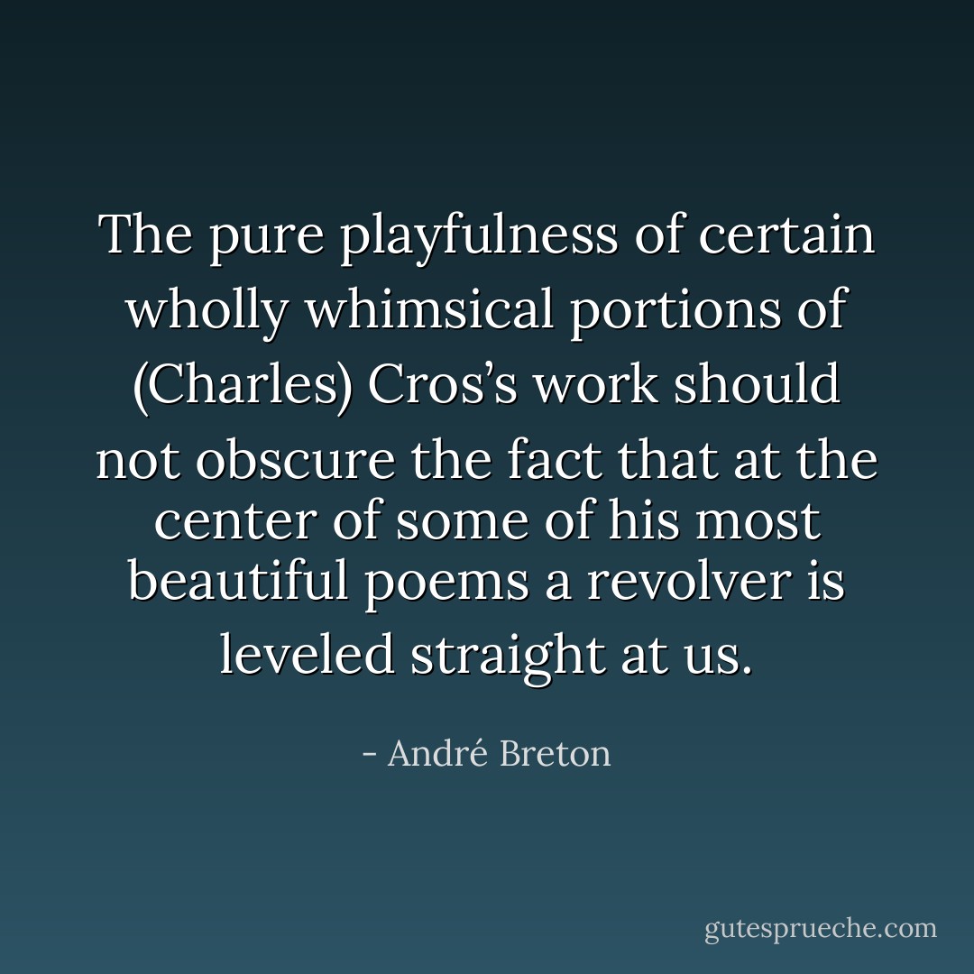 The pure playfulness of certain wholly whimsical portions of (Charles) Cros’s work should not obscure the fact that at the center of some of his most beautiful poems a revolver is leveled straight at us. - André Breton
