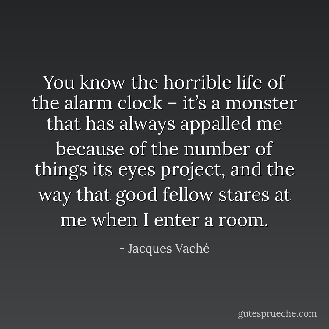 You know the horrible life of the alarm clock – it’s a monster that has always appalled me because of the number of things its eyes project, and the way that good fellow stares at me when I enter a room. - Jacques Vaché