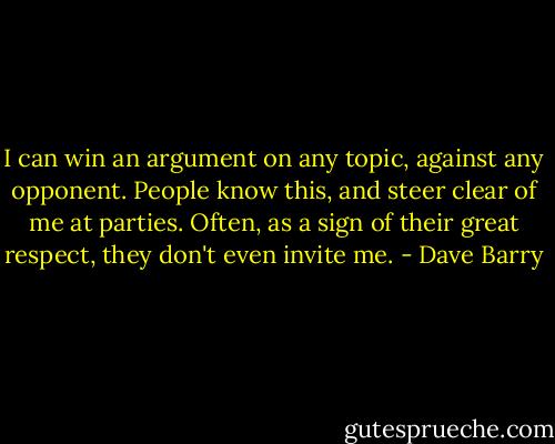 I can win an argument on any topic, against any opponent. People know this, and steer clear of me at parties. Often, as a sign of their great respect, they don't even invite me. - Dave Barry