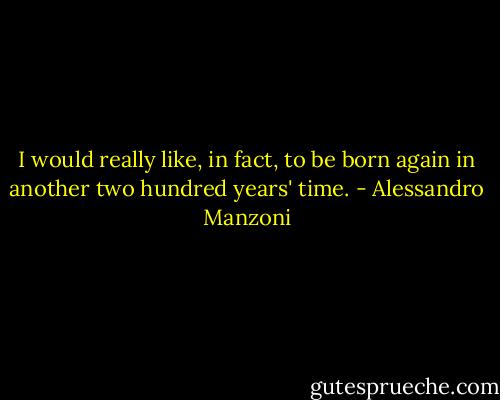 I would really like, in fact, to be born again in another two hundred years' time. - Alessandro Manzoni
