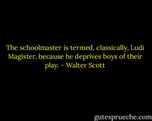 The schoolmaster is termed, classically, Ludi Magister, because he deprives boys of their play. - Walter Scott