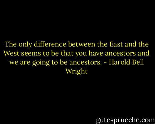 The only difference between the East and the West seems to be that you have ancestors and we are going to be ancestors. - Harold Bell Wright