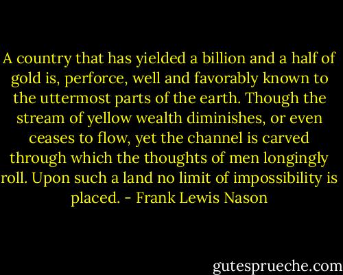 A country that has yielded a billion and a half of gold is, perforce, well and favorably known to the uttermost parts of the earth. Though the stream of yellow wealth diminishes, or even ceases to flow, yet the channel is carved through which the thoughts of men longingly roll. Upon such a land no limit of impossibility is placed. - Frank Lewis Nason