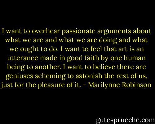 I want to overhear passionate arguments about what we are and what we are doing and what we ought to do. I want to feel that art is an utterance made in good faith by one human being to another. I want to believe there are geniuses scheming to astonish the rest of us, just for the pleasure of it. - Marilynne Robinson