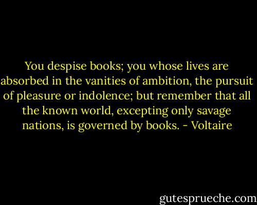 You despise books; you whose lives are absorbed in the vanities of ambition, the pursuit of pleasure or indolence; but remember that all the known world, excepting only savage nations, is governed by books. - Voltaire