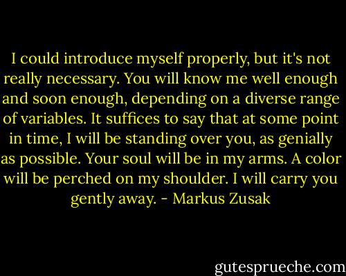 I could introduce myself properly, but it's not really necessary. You will know me well enough and soon enough, depending on a diverse range of variables. It suffices to say that at some point in time, I will be standing over you, as genially as possible. Your soul will be in my arms. A color will be perched on my shoulder. I will carry you gently away. - Markus Zusak
